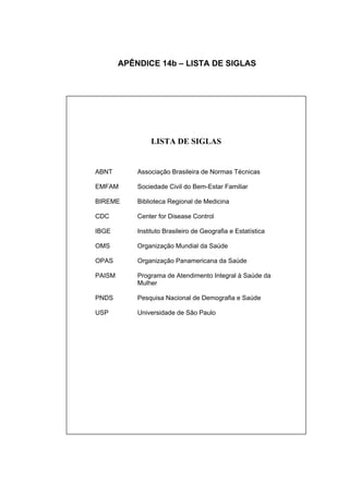 APÊNDICE 14b – LISTA DE SIGLAS




                 LISTA DE SIGLAS


ABNT        Associação Brasileira de Normas Técnicas

EMFAM       Sociedade Civil do Bem-Estar Familiar

BIREME      Biblioteca Regional de Medicina

CDC         Center for Disease Control

IBGE        Instituto Brasileiro de Geografia e Estatística

OMS         Organização Mundial da Saúde

OPAS        Organização Panamericana da Saúde

PAISM       Programa de Atendimento Integral à Saúde da
            Mulher

PNDS        Pesquisa Nacional de Demografia e Saúde

USP         Universidade de São Paulo
 
