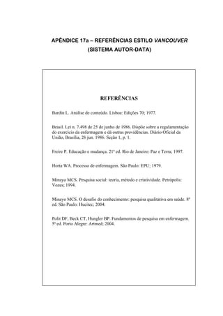 APÊNDICE 17a – REFERÊNCIAS ESTILO VANCOUVER
                   (SISTEMA AUTOR-DATA)




                          REFERÊNCIAS

Bardin L. Análise de conteúdo. Lisboa: Edições 70; 1977.


Brasil. Lei n. 7.498 de 25 de junho de 1986. Dispõe sobre a regulamentação
do exercício da enfermagem e dá outras providências. Diário Oficial da
União, Brasília, 26 jun. 1986. Seção 1, p. 1.


Freire P. Educação e mudança. 21ª ed. Rio de Janeiro: Paz e Terra; 1997.


Horta WA. Processo de enfermagem. São Paulo: EPU; 1979.


Minayo MCS. Pesquisa social: teoria, método e criatividade. Petrópolis:
Vozes; 1994.


Minayo MCS. O desafio do conhecimento: pesquisa qualitativa em saúde. 8ª
ed. São Paulo: Hucitec; 2004.


Polit DF, Beck CT, Hungler BP. Fundamentos de pesquisa em enfermagem.
5ª ed. Porto Alegre: Artmed; 2004.
 