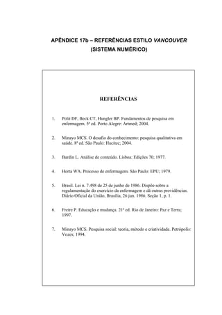 APÊNDICE 17b – REFERÊNCIAS ESTILO VANCOUVER
                    (SISTEMA NUMÉRICO)




                         REFERÊNCIAS


1.   Polit DF, Beck CT, Hungler BP. Fundamentos de pesquisa em
     enfermagem. 5ª ed. Porto Alegre: Artmed; 2004.


2.   Minayo MCS. O desafio do conhecimento: pesquisa qualitativa em
     saúde. 8ª ed. São Paulo: Hucitec; 2004.


3.   Bardin L. Análise de conteúdo. Lisboa: Edições 70; 1977.


4.   Horta WA. Processo de enfermagem. São Paulo: EPU; 1979.


5.   Brasil. Lei n. 7.498 de 25 de junho de 1986. Dispõe sobre a
     regulamentação do exercício da enfermagem e dá outras providências.
     Diário Oficial da União, Brasília, 26 jun. 1986. Seção 1, p. 1.


6.   Freire P. Educação e mudança. 21ª ed. Rio de Janeiro: Paz e Terra;
     1997.


7.   Minayo MCS. Pesquisa social: teoria, método e criatividade. Petrópolis:
     Vozes; 1994.
 