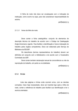 A folha de rosto não deve ser encabeçada com a indicação da
instituição, como ocorre na capa, para não caracterizar responsabilidade de
autoria.
                                                               (APÊNDICE 3)




2.1.3.1     Verso da folha de rosto




            Deve conter a ficha catalográfica: conjunto de elementos de
descrição técnica do trabalho de acordo com o Código de Catalogação
Anglo-Americano vigente. Visa facilitar a identificação e futura indexação do
trabalho pelos órgãos competentes. Deve ser elaborada pelo Serviço de
Biblioteca da EEUSP.
            Os descritores (termos representativos do trabalho) devem ser
definidos em conjunto com o bibliotecário e de acordo com o Vocabulário
Controlado da USP.
            Deve conter também declaração textual de concordância ou não da
reprodução do trabalho, em parte ou na totalidade.
                                                               (APÊNDICE 4)




2.1.4      Errata




           Lista das páginas e linhas onde ocorrem erros, com as devidas
correções. Caso haja necessidade, deve ser inserida logo após a folha de
rosto, conter a referência do trabalho para facilitar sua identificação e ter o
aval do orientador.
                                                               (APÊNDICE 5)
 