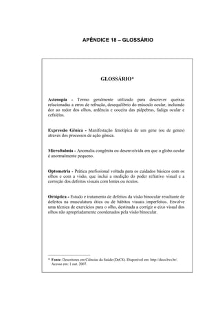 APÊNDICE 18 – GLOSSÁRIO




                                  GLOSSÁRIO*


Astenopia - Termo geralmente utilizado para descrever queixas
relacionadas a erros de refração, desequilíbrio do músculo ocular, incluindo
dor ao redor dos olhos, ardência e coceira das pálpebras, fadiga ocular e
cefaléias.


Expressão Gênica - Manifestação fenotípica de um gene (ou de genes)
através dos processos de ação gênica.


Microftalmia - Anomalia congênita ou desenvolvida em que o globo ocular
é anormalmente pequeno.


Optometria - Prática profissional voltada para os cuidados básicos com os
olhos e com a visão, que inclui a medição do poder refrativo visual e a
correção dos defeitos visuais com lentes ou óculos.


Ortóptica - Estudo e tratamento de defeitos da visão binocular resultante de
defeitos na musculatura ótica ou de hábitos visuais imperfeitos. Envolve
uma técnica de exercícios para o olho, destinada a corrigir o eixo visual dos
olhos não apropriadamente coordenados pela visão binocular.




___________________
* Fonte: Descritores em Ciências da Saúde (DeCS). Disponível em: http://decs.bvs.br/.
  Acesso em: 1 out. 2007.
 