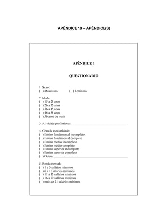 APÊNDICE 19 – APÊNDICE(S)




                         APÊNDICE 1


                      QUESTIONÁRIO

1. Sexo:
( ) Masculino         ( ) Feminino

2. Idade:
( ) 15 a 25 anos
( ) 26 a 35 anos
( ) 36 a 45 anos
( ) 46 a 55 anos
( ) 56 anos ou mais

3. Atividade profissional: ___________________________________

4. Grau de escolaridade:
( ) Ensino fundamental incompleto
( ) Ensino fundamental completo
( ) Ensino médio incompleto
( ) Ensino médio completo
( ) Ensino superior incompleto
( ) Ensino superior completo
( ) Outros: ______________________________________________

5. Renda mensal:
( ) 1 a 5 salários mínimos
( ) 6 a 10 salários mínimos
( ) 11 a 15 salários mínimos
( ) 16 a 20 salários mínimos
( ) mais de 21 salários mínimos
 