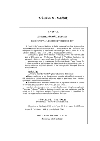 APÊNDICE 20 – ANEXO(S)




                                 ANEXO A
                  CONSELHO NACIONAL DE SAÚDE

          RESOLUÇÃO Nº 367, DE 14 DE FEVEREIRO DE 2007

    O Plenário do Conselho Nacional de Saúde, em sua Centésima Septuagésima
Reunião Ordinária, realizada nos dias 13 e 14 de fevereiro de 2007, no uso de suas
competências regimentais e atribuições conferidas pela Lei nº 8080, de 19 de
setembro de 1990, e pela Lei nº 8.142, de 28 de dezembro de 1990,
        considerando que o debate nas três esferas de governo, em conformidade
   com a deliberação da I Conferência Nacional de Vigilância Sanitária e na
   perspectiva de um processo amplo e participativo de âmbito nacional;
        considerando que o processo de implementação do Plano Diretor de
   Vigilância Sanitária por entender que a concretização deste contribuirá para o
   fortalecimento da Vigilância Sanitária e, por conseqüência, do próprio Sistema
   Único de Saúde.

        RESOLVE:
        Aprovar o Plano Diretor de Vigilância Sanitária, destacando:
    • O estabelecimento de um financiamento tripartite adequado e transparente e
que contemple a estruturação dos serviços e ações da Visa, tanto para o custeio,
quanto para investimentos nessa área.
    • A democratização do conhecimento sobre a vigilância sanitária no debate
de implantação das diretrizes do PDVISA em todo o país.
    • A efetivação desse processo, por meio da elaboração e implementação dos
Planos de Ação em Vigilância Sanitária, tomando por base a dinâmica atual da
gestão do SUS, respeitando as especificidades locorregionais, a capacidade de
gestão e a responsabilidade sanitária de cada ente federado.


                     FRANCISCO BATISTA JÚNIOR
                  Presidente do Conselho Nacional de Saúde

       Homologo a Resolução CNS no 367, de 14 de fevereiro de 2007, nos
   termos do Decreto no 5.839, de 11 de julho de 2006.


                  JOSÉ AGENOR ÁLVAREZ DA SILVA
                         Ministro de Estado da Saúde
 