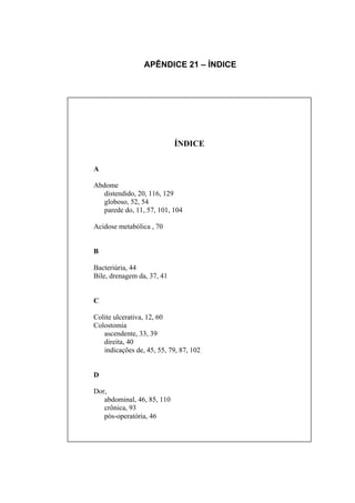 APÊNDICE 21 – ÍNDICE




                            ÍNDICE

A

Abdome
   distendido, 20, 116, 129
   globoso, 52, 54
   parede do, 11, 57, 101, 104

Acidose metabólica , 70


B

Bacteriúria, 44
Bile, drenagem da, 37, 41


C

Colite ulcerativa, 12, 60
Colostomia
   ascendente, 33, 39
   direita, 40
   indicações de, 45, 55, 79, 87, 102


D

Dor,
   abdominal, 46, 85, 110
   crônica, 93
   pós-operatória, 46
 