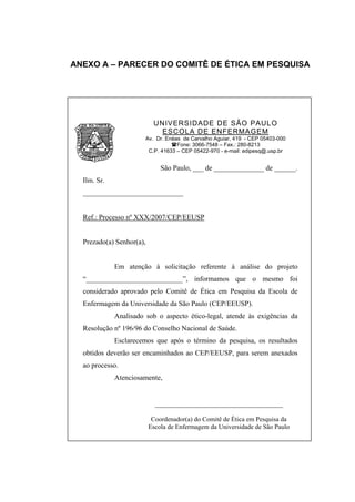 ANEXO A – PARECER DO COMITÊ DE ÉTICA EM PESQUISA




                           UNIVERSIDADE DE SÃO PAULO
                             ESCOLA DE ENFERMAGEM
                       Av. Dr. Enéas de Carvalho Aguiar, 419 - CEP 05403-000
                                   Fone: 3066-7548 – Fax.: 280-8213
                        C.P. 41633 – CEP 05422-970 - e-mail: edipesq@.usp.br


                              São Paulo, ___ de ______________ de ______.
  Ilm. Sr.
  ____________________________


  Ref.: Processo nº XXX/2007/CEP/EEUSP


  Prezado(a) Senhor(a),


             Em atenção à solicitação referente à análise do projeto
  “___________________________”, informamos que o mesmo foi
  considerado aprovado pelo Comitê de Ética em Pesquisa da Escola de
  Enfermagem da Universidade da São Paulo (CEP/EEUSP).
             Analisado sob o aspecto ético-legal, atende às exigências da
  Resolução nº 196/96 do Conselho Nacional de Saúde.
             Esclarecemos que após o término da pesquisa, os resultados
  obtidos deverão ser encaminhados ao CEP/EEUSP, para serem anexados
  ao processo.
             Atenciosamente,


                            _______________________________________

                           Coordenador(a) do Comitê de Ética em Pesquisa da
                          Escola de Enfermagem da Universidade de São Paulo
 
