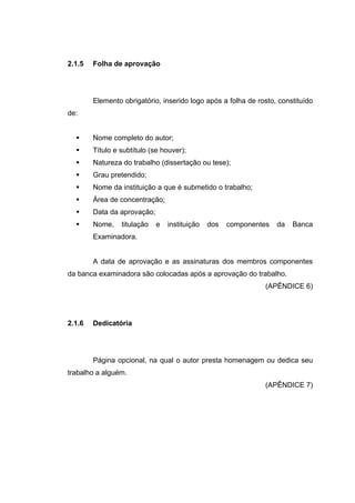 2.1.5   Folha de aprovação




        Elemento obrigatório, inserido logo após a folha de rosto, constituído
de:


        Nome completo do autor;
        Título e subtítulo (se houver);
        Natureza do trabalho (dissertação ou tese);
        Grau pretendido;
        Nome da instituição a que é submetido o trabalho;
        Área de concentração;
        Data da aprovação;
        Nome,    titulação   e   instituição   dos   componentes   da   Banca
        Examinadora.


        A data de aprovação e as assinaturas dos membros componentes
da banca examinadora são colocadas após a aprovação do trabalho.
                                                               (APÊNDICE 6)




2.1.6   Dedicatória




        Página opcional, na qual o autor presta homenagem ou dedica seu
trabalho a alguém.
                                                               (APÊNDICE 7)
 