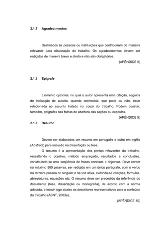 2.1.7   Agradecimentos




        Destinados às pessoas ou instituições que contribuíram de maneira
relevante para elaboração do trabalho. Os agradecimentos devem ser
redigidos de maneira breve e direta e não são obrigatórios.
                                                               (APÊNDICE 8)




2.1.8   Epígrafe




        Elemento opcional, no qual o autor apresenta uma citação, seguida
de indicação de autoria, quando conhecida, que pode ou não, estar
relacionada ao assunto tratado no corpo do trabalho. Podem constar,
também, epígrafes nas folhas de abertura das seções ou capítulos.
                                                               (APÊNDICE 9)
2.1.9   Resumo




        Devem ser elaborados um resumo em português e outro em inglês
(Abstract) para inclusão na dissertação ou tese.
        O resumo é a apresentação dos pontos relevantes do trabalho,
ressaltando o objetivo, método empregado, resultados e conclusões,
constituindo-se uma seqüência de frases concisas e objetivas. Deve conter
no máximo 500 palavras, ser redigido em um único parágrafo, com o verbo
na terceira pessoa do singular e na voz ativa, evitando-se citações, fórmulas,
abreviaturas, equações etc. O resumo deve ser precedido da referência do
documento (tese, dissertação ou monografia), de acordo com a norma
adotada, e incluir logo abaixo os descritores representativos para o conteúdo
do trabalho (ABNT, 2003a).
                                                              (APÊNDICE 10)
 