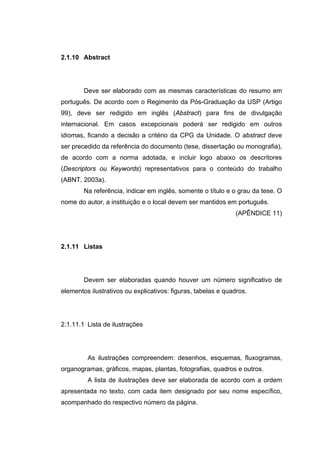 2.1.10 Abstract




        Deve ser elaborado com as mesmas características do resumo em
português. De acordo com o Regimento da Pós-Graduação da USP (Artigo
99), deve ser redigido em inglês (Abstract) para fins de divulgação
internacional. Em casos excepcionais poderá ser redigido em outros
idiomas, ficando a decisão a critério da CPG da Unidade. O abstract deve
ser precedido da referência do documento (tese, dissertação ou monografia),
de acordo com a norma adotada, e incluir logo abaixo os descritores
(Descriptors ou Keywords) representativos para o conteúdo do trabalho
(ABNT, 2003a).
        Na referência, indicar em inglês, somente o título e o grau da tese. O
nome do autor, a instituição e o local devem ser mantidos em português.
                                                               (APÊNDICE 11)




2.1.11 Listas




        Devem ser elaboradas quando houver um número significativo de
elementos ilustrativos ou explicativos: figuras, tabelas e quadros.




2.1.11.1 Lista de ilustrações




         As ilustrações compreendem: desenhos, esquemas, fluxogramas,
organogramas, gráficos, mapas, plantas, fotografias, quadros e outros.
         A lista de ilustrações deve ser elaborada de acordo com a ordem
apresentada no texto, com cada item designado por seu nome específico,
acompanhado do respectivo número da página.
 