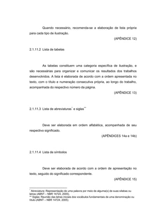 Quando necessário, recomenda-se a elaboração de lista própria
para cada tipo de ilustração.
                                                                      (APÊNDICE 12)


2.1.11.2 Lista de tabelas




          As tabelas constituem uma categoria específica de ilustração, e
são necessárias para organizar e comunicar os resultados dos trabalhos
desenvolvidos. A lista é elaborada de acordo com a ordem apresentada no
texto, com o título e numeração consecutiva própria, ao longo do trabalho,
acompanhada do respectivo número da página.
                                                                      (APÊNDICE 13)




2.1.11.3 Lista de abreviaturas * e siglas**




          Deve ser elaborada em ordem alfabética, acompanhada de seu
respectivo significado.
                                                           (APÊNDICES 14a e 14b)




2.1.11.4 Lista de símbolos




          Deve ser elaborada de acordo com a ordem de apresentação no
texto, seguido do significado correspondente.
                                                                      (APÊNDICE 15)


*
  Abreviatura: Representação de uma palavra por meio de alguma(s) de suas sílabas ou
letras (ABNT – NBR 14724, 2005).
** Siglas: Reunião das letras iniciais dos vocábulos fundamentais de uma denominação ou
título (ABNT – NBR 14724, 2005).
 