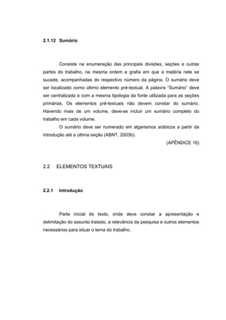 2.1.12 Sumário




        Consiste na enumeração das principais divisões, seções e outras
partes do trabalho, na mesma ordem e grafia em que a matéria nele se
sucede, acompanhadas do respectivo número da página. O sumário deve
ser localizado como último elemento pré-textual. A palavra “Sumário” deve
ser centralizada e com a mesma tipologia da fonte utilizada para as seções
primárias. Os elementos pré-textuais não devem constar do sumário.
Havendo mais de um volume, deve-se incluir um sumário completo do
trabalho em cada volume.
        O sumário deve ser numerado em algarismos arábicos a partir da
introdução até a última seção (ABNT, 2003b).
                                                           (APÊNDICE 16)




2.2     ELEMENTOS TEXTUAIS



2.2.1   Introdução




        Parte inicial do texto, onde deve constar a apresentação e
delimitação do assunto tratado, a relevância da pesquisa e outros elementos
necessários para situar o tema do trabalho.
 