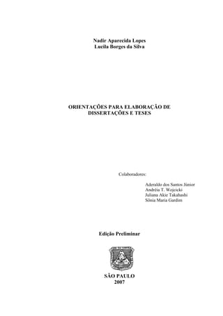 Nadir Aparecida Lopes
       Lucila Borges da Silva




ORIENTAÇÕES PARA ELABORAÇÃO DE
      DISSERTAÇÕES E TESES




                 Colaboradores:

                              Aderaldo dos Santos Júnior
                              Andréia T. Wojcicki
                              Juliana Akie Takahashi
                              Sônia Maria Gardim




         Edição Preliminar




           SÃO PAULO
              2007
 
