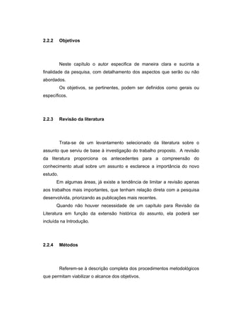 2.2.2     Objetivos




          Neste capítulo o autor especifica de maneira clara e sucinta a
finalidade da pesquisa, com detalhamento dos aspectos que serão ou não
abordados.
          Os objetivos, se pertinentes, podem ser definidos como gerais ou
específicos.




2.2.3     Revisão da literatura




          Trata-se de um levantamento selecionado da literatura sobre o
assunto que serviu de base à investigação do trabalho proposto. A revisão
da literatura proporciona os antecedentes para a compreensão do
conhecimento atual sobre um assunto e esclarece a importância do novo
estudo.
        Em algumas áreas, já existe a tendência de limitar a revisão apenas
aos trabalhos mais importantes, que tenham relação direta com a pesquisa
desenvolvida, priorizando as publicações mais recentes.
        Quando não houver necessidade de um capítulo para Revisão da
Literatura em função da extensão histórica do assunto, ela poderá ser
incluída na Introdução.




2.2.4     Métodos




          Referem-se à descrição completa dos procedimentos metodológicos
que permitam viabilizar o alcance dos objetivos.
 