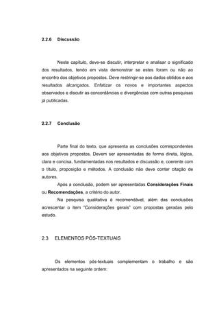 2.2.6     Discussão




          Neste capítulo, deve-se discutir, interpretar e analisar o significado
dos resultados, tendo em vista demonstrar se estes foram ou não ao
encontro dos objetivos propostos. Deve restringir-se aos dados obtidos e aos
resultados alcançados. Enfatizar os novos e importantes aspectos
observados e discutir as concordâncias e divergências com outras pesquisas
já publicadas.




2.2.7     Conclusão




          Parte final do texto, que apresenta as conclusões correspondentes
aos objetivos propostos. Devem ser apresentadas de forma direta, lógica,
clara e concisa, fundamentadas nos resultados e discussão e, coerente com
o título, proposição e métodos. A conclusão não deve conter citação de
autores.
          Após a conclusão, podem ser apresentadas Considerações Finais
ou Recomendações, a critério do autor.
          Na pesquisa qualitativa é recomendável, além das conclusões
acrescentar o item “Considerações gerais” com propostas geradas pelo
estudo.




2.3     ELEMENTOS PÓS-TEXTUAIS



        Os elementos pós-textuais complementam o trabalho e são
apresentados na seguinte ordem:
 
