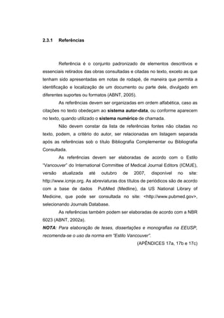 2.3.1    Referências




         Referência é o conjunto padronizado de elementos descritivos e
essenciais retirados das obras consultadas e citadas no texto, exceto as que
tenham sido apresentadas em notas de rodapé, de maneira que permita a
identificação e localização de um documento ou parte dele, divulgado em
diferentes suportes ou formatos (ABNT, 2005).
         As referências devem ser organizadas em ordem alfabética, caso as
citações no texto obedeçam ao sistema autor-data, ou conforme aparecem
no texto, quando utilizado o sistema numérico de chamada.
         Não devem constar da lista de referências fontes não citadas no
texto, podem, a critério do autor, ser relacionadas em listagem separada
após as referências sob o título Bibliografia Complementar ou Bibliografia
Consultada.
         As referências devem ser elaboradas de acordo com o Estilo
“Vancouver” do International Committee of Medical Journal Editors (ICMJE),
versão    atualizada   até    outubro   de   2007,    disponível   no   site:
http://www.icmje.org. As abreviaturas dos títulos de periódicos são de acordo
com a base de dados          PubMed (Medline), da US National Library of
Medicine, que pode ser consultada no site: <http://www.pubmed.gov>,
selecionando Journals Database.
         As referências também podem ser elaboradas de acordo com a NBR
6023 (ABNT, 2002a).
NOTA: Para elaboração de teses, dissertações e monografias na EEUSP,
recomenda-se o uso da norma em “Estilo Vancouver”.
                                                (APÊNDICES 17a, 17b e 17c)
 