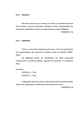 2.3.2     Glossário




          Elemento opcional, que consiste em termos e expressões técnicas
de uso restrito, ou pouco conhecidas, utilizadas no texto, acompanhadas dos
respectivos significados e devem ser organizadas em ordem alfabética.
                                                             (APÊNDICE 18)




2.3.3     Apêndices




          "Texto ou documento elaborado pelo autor, a fim de complementar
sua argumentação, sem prejuízo da unidade nuclear do trabalho” (ABNT,
2005).
          Os apêndices devem ser identificados por letras maiúsculas
consecutivas ou números arábicos, seguidos de travessão e o respectivo
título.


Exemplos:
          APÊNDICE A – Título
          APÊNDICE 1 – Título


          A paginação deve ser contínua, dando seguimento ao texto principal.
Podem ser: questionários, relatórios de entrevistas entre outros.
                                                             (APÊNDICE 19)
 