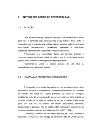 3     INSTRUÇÕES GERAIS DE APRESENTAÇÃO



3.1   REDAÇÃO



      Deve ser dada atenção especial à redação das dissertações e teses
para que o conteúdo seja compreendido pelos leitores. Para tanto, é
necessário que a redação seja objetiva, clara e concisa, evitando-se frases
introdutórias   desnecessárias,    prolixidade,    repetições   e     descrições
supérfluas, como convém a trabalhos de natureza científica.
      A linguagem e a terminologia devem ser corretas, precisas e
coerentes quanto ao tempo verbal adotado e uso do vocabulário técnico
padronizado, evitando-se neologismos e estrangeirismos.
      Recomenda-se      utilizar   a   terceira   pessoa   da   voz    ativa   e,
excepcionalmente, a primeira pessoa.




3.2   NUMERAÇÃO PROGRESSIVA DAS SEÇÕES



      A numeração progressiva das partes em que se divide o texto, deve
ser adotada de modo a se apresentar uma exposição ordenada do conteúdo
do trabalho. Os títulos das seções primárias, por serem as principais
divisões do texto de um documento, devem-se iniciar em folha distinta. A
primeira divisão de um texto dá origem às seções primárias. Cada seção
pode, por sua vez, ser dividida em seções secundárias, terciárias,
quartenárias e quinárias. Não se recomendam subdivisões excessivas de
um texto, que ultrapassem a subdivisão quinária (ABNT, 2004c).
      O indicativo numérico de uma seção precede seu título, alinhado à
esquerda, separado por um espaço de caractere. Não se utilizam ponto,
 