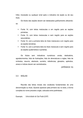 hífen, travessão ou qualquer sinal após o indicativo de seção ou de seu
título.
          Os títulos das seções devem ser destacados graficamente utilizando-
se:


          Fonte 14, com letras maiúsculas e em negrito para as seções
          primárias;
          Fonte 13, com letras maiúsculas e sem negrito para as seções
          secundárias;
          Fonte 12, com a primeira letra do título maiúscula e em negrito para
          as seções terciárias;
          Fonte 12, com a primeira letra do título maiúscula e sem negrito para
          as seções quaternárias e quinárias.


          Os   títulos   sem      indicativos   numéricos:   errata,   dedicatória,
agradecimentos, lista de ilustrações, lista de abreviaturas e siglas, lista de
símbolos, resumo, abstracts, sumário, referências, glossário, apêndice,
anexo e índices devem ser centralizados.
                                                                  (APÊNDICE 16)




3.3       SIGLAS



          Reunião das letras iniciais dos vocábulos fundamentais de uma
denominação ou título. Quando aparecer pela primeira vez no texto, a forma
completa do nome precede a sigla, colocada entre parênteses.


Exemplo:        Universidade de São Paulo (USP)
 
