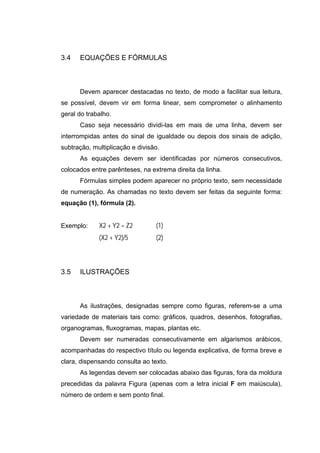 3.4   EQUAÇÕES E FÓRMULAS



      Devem aparecer destacadas no texto, de modo a facilitar sua leitura,
se possível, devem vir em forma linear, sem comprometer o alinhamento
geral do trabalho.
      Caso seja necessário dividi-las em mais de uma linha, devem ser
interrompidas antes do sinal de igualdade ou depois dos sinais de adição,
subtração, multiplicação e divisão.
      As equações devem ser identificadas por números consecutivos,
colocados entre parênteses, na extrema direita da linha.
      Fórmulas simples podem aparecer no próprio texto, sem necessidade
de numeração. As chamadas no texto devem ser feitas da seguinte forma:
equação (1), fórmula (2).


Exemplo:     X2 + Y2 = Z2        (1)
             (X2 + Y2)/5         (2)



3.5   ILUSTRAÇÕES



      As ilustrações, designadas sempre como figuras, referem-se a uma
variedade de materiais tais como: gráficos, quadros, desenhos, fotografias,
organogramas, fluxogramas, mapas, plantas etc.
      Devem ser numeradas consecutivamente em algarismos arábicos,
acompanhadas do respectivo título ou legenda explicativa, de forma breve e
clara, dispensando consulta ao texto.
      As legendas devem ser colocadas abaixo das figuras, fora da moldura
precedidas da palavra Figura (apenas com a letra inicial F em maiúscula),
número de ordem e sem ponto final.
 