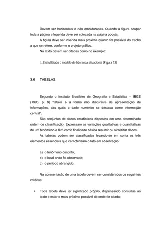 Devem ser horizontais e não emolduradas. Quando a figura ocupar
toda a página a legenda deve ser colocada na página oposta.
       A figura deve ser inserida mais próxima quanto for possível do trecho
a que se refere, conforme o projeto gráfico.
       No texto devem ser citadas como no exemplo:


       [...] foi utilizado o modelo de liderança situacional (Figura 12)



3.6    TABELAS



       Segundo o Instituto Brasileiro de Geografia e Estatística – IBGE
(1993, p. 9) “tabela é a forma não discursiva de apresentação de
informações, das quais o dado numérico se destaca como informação
central”.
       São conjuntos de dados estatísticos dispostos em uma determinada
ordem de classificação. Expressam as variações qualitativas e quantitativas
de um fenômeno e têm como finalidade básica resumir ou sintetizar dados.
       As tabelas podem ser classificadas levando-se em conta os três
elementos essenciais que caracterizam o fato em observação:


       a) o fenômeno descrito;
       b) o local onde foi observado;
       c) o período abrangido.


       Na apresentação de uma tabela devem ser considerados os seguintes
critérios:


       Toda tabela deve ter significado próprio, dispensando consultas ao
       texto e estar o mais próximo possível de onde for citada;
 