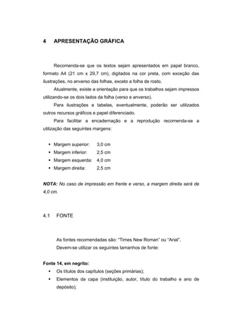 4     APRESENTAÇÃO GRÁFICA



      Recomenda-se que os textos sejam apresentados em papel branco,
formato A4 (21 cm x 29,7 cm), digitados na cor preta, com exceção das
ilustrações, no anverso das folhas, exceto a folha de rosto.
      Atualmente, existe a orientação para que os trabalhos sejam impressos
utilizando-se os dois lados da folha (verso e anverso).
      Para ilustrações e tabelas, eventualmente, poderão ser utilizados
outros recursos gráficos e papel diferenciado.
      Para facilitar a encadernação e a reprodução recomenda-se a
utilização das seguintes margens:


      Margem superior:     3,0 cm
      Margem inferior:     2,5 cm
      Margem esquerda:     4,0 cm
      Margem direita:      2,5 cm


NOTA: No caso de impressão em frente e verso, a margem direita será de
4,0 cm.




4.1    FONTE



       As fontes recomendadas são: “Times New Roman” ou “Arial”.
       Devem-se utilizar os seguintes tamanhos de fonte:


Fonte 14, em negrito:
       Os títulos dos capítulos (seções primárias);
       Elementos da capa (instituição, autor, título do trabalho e ano de
       depósito);
 