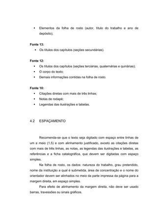 Elementos da folha de rosto (autor, título do trabalho e ano de
      depósito);


Fonte 13:
      Os títulos dos capítulos (seções secundárias).


Fonte 12:
      Os títulos dos capítulos (seções terciárias, quaternárias e quinárias);
      O corpo do texto;
      Demais informações contidas na folha de rosto.


Fonte 10:
      Citações diretas com mais de três linhas;
      Notas de rodapé;
      Legendas das ilustrações e tabelas.




4.2   ESPAÇAMENTO



      Recomenda-se que o texto seja digitado com espaço entre linhas de
um e meio (1,5) e com alinhamento justificado, exceto as citações diretas
com mais de três linhas, as notas, as legendas das ilustrações e tabelas, as
referências e a ficha catalográfica, que devem ser digitadas com espaço
simples.
      Na folha de rosto, os dados: natureza do trabalho, grau pretendido,
nome da instituição a qual é submetida, área de concentração e o nome do
orientador devem ser alinhados no meio da parte impressa da página para a
margem direita, em espaço simples.
      Para efeito de alinhamento da margem direita, não deve ser usado
barras, travessões ou sinais gráficos.
 