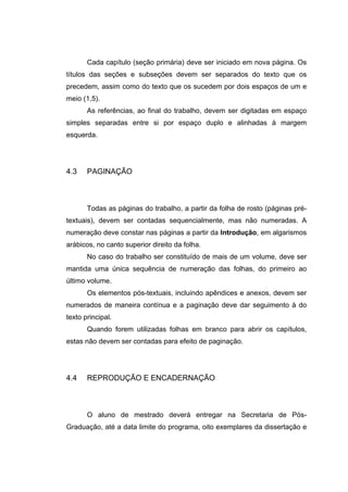 Cada capítulo (seção primária) deve ser iniciado em nova página. Os
títulos das seções e subseções devem ser separados do texto que os
precedem, assim como do texto que os sucedem por dois espaços de um e
meio (1,5).
       As referências, ao final do trabalho, devem ser digitadas em espaço
simples separadas entre si por espaço duplo e alinhadas à margem
esquerda.




4.3    PAGINAÇÃO



       Todas as páginas do trabalho, a partir da folha de rosto (páginas pré-
textuais), devem ser contadas sequencialmente, mas não numeradas. A
numeração deve constar nas páginas a partir da Introdução, em algarismos
arábicos, no canto superior direito da folha.
       No caso do trabalho ser constituído de mais de um volume, deve ser
mantida uma única sequência de numeração das folhas, do primeiro ao
último volume.
       Os elementos pós-textuais, incluindo apêndices e anexos, devem ser
numerados de maneira contínua e a paginação deve dar seguimento à do
texto principal.
       Quando forem utilizadas folhas em branco para abrir os capítulos,
estas não devem ser contadas para efeito de paginação.




4.4    REPRODUÇÃO E ENCADERNAÇÃO



       O aluno de mestrado deverá entregar na Secretaria de Pós-
Graduação, até a data limite do programa, oito exemplares da dissertação e
 