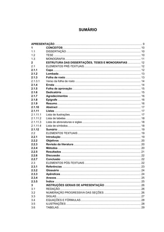 SUMÁRIO


APRESENTAÇÃO ................................................................................................................... 9
1        CONCEITOS ...................................................................................................... 10
1.1      DISSERTAÇÃO .................................................................................................. 10
1.2      TESE .................................................................................................................. 10
1.3      MONOGRAFIA ................................................................................................... 11
2        ESTRUTURA DAS DISSERTAÇÕES, TESES E MONOGRAFIAS ................. 12
2.1      ELEMENTOS PRÉ-TEXTUAIS .......................................................................... 12
2.1.1    Capa ................................................................................................................... 12
2.1.2    Lombada............................................................................................................ 13
2.1.3    Folha de rosto ................................................................................................... 13
2.1.3.1  Verso da folha de rosto ...................................................................................... 14
2.1.4    Errata ................................................................................................................. 14
2.1.5    Folha de aprovação.......................................................................................... 15
2.1.6    Dedicatória ........................................................................................................ 15
2.1.7    Agradecimentos ............................................................................................... 16
2.1.8    Epígrafe ............................................................................................................. 16
2.1.9    Resumo.............................................................................................................. 16
2.1.10   Abstract ............................................................................................................. 17
2.1.11   Listas ................................................................................................................. 17
2.1.11.1 Lista de ilustrações............................................................................................. 17
2.1.11.2 Lista de tabelas .................................................................................................. 18
2.1.11.3 Lista de abreviaturas e siglas ............................................................................. 18
2.1.11.4 Lista de símbolos................................................................................................ 18
2.1.12   Sumário ............................................................................................................. 19
2.2      ELEMENTOS TEXTUAIS................................................................................... 19
2.2.1    Introdução ......................................................................................................... 19
2.2.2    Objetivos ........................................................................................................... 20
2.2.3    Revisão da literatura ........................................................................................ 20
2.2.4    Métodos ............................................................................................................. 20
2.2.5    Resultados ........................................................................................................ 21
2.2.6    Discussão.......................................................................................................... 22
2.2.7    Conclusão ......................................................................................................... 22
2.3      ELEMENTOS PÓS-TEXTUAIS .......................................................................... 22
2.3.1    Referências ....................................................................................................... 23
2.3.2    Glossário ........................................................................................................... 24
2.3.3    Apêndices.......................................................................................................... 24
2.3.4    Anexos............................................................................................................... 25
2.3.5    Índice ................................................................................................................. 25
3        INSTRUÇÕES GERAIS DE APRESENTAÇÃO................................................ 26
3.1      REDAÇÃO .......................................................................................................... 26
3.2      NUMERAÇÃO PROGRESSIVA DAS SEÇÕES ................................................ 26
3.3      SIGLAS............................................................................................................... 27
3.4      EQUAÇÕES E FÓRMULAS............................................................................... 28
3.5      ILUSTRAÇÕES .................................................................................................. 28
3.6      TABELAS............................................................................................................ 29
 