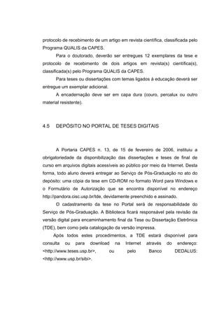 protocolo de recebimento de um artigo em revista científica, classificada pelo
Programa QUALIS da CAPES.
       Para o doutorado, deverão ser entregues 12 exemplares da tese e
protocolo de recebimento de dois artigos em revista(s) científica(s),
classificada(s) pelo Programa QUALIS da CAPES.
       Para teses ou dissertações com temas ligados à educação deverá ser
entregue um exemplar adicional.
       A encadernação deve ser em capa dura (couro, percalux ou outro
material resistente).




4.5    DEPÓSITO NO PORTAL DE TESES DIGITAIS



       A Portaria CAPES n. 13, de 15 de fevereiro de 2006, instituiu a
obrigatoriedade da disponibilização das dissertações e teses de final de
curso em arquivos digitais acessíveis ao público por meio da Internet. Desta
forma, todo aluno deverá entregar ao Serviço de Pós-Graduação no ato do
depósito: uma cópia da tese em CD-ROM no formato Word para Windows e
o Formulário de Autorização que se encontra disponível no endereço
http://pandora.cisc.usp.br/tde, devidamente preenchido e assinado.
       O cadastramento da tese no Portal será de responsabilidade do
Serviço de Pós-Graduação. A Biblioteca ficará responsável pela revisão da
versão digital para encaminhamento final da Tese ou Dissertação Eletrônica
(TDE), bem como pela catalogação da versão impressa.
      Após todos estes procedimentos, a TDE estará disponível para
consulta   ou    para   download       na   Internet   através   do   endereço:
<http://www.teses.usp.br>,        ou        pelo        Banco         DEDALUS:
<http://www.usp.br/sibi>.
 