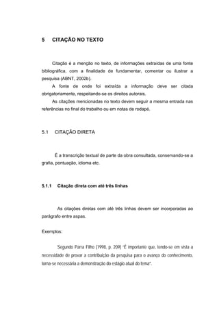 5       CITAÇÃO NO TEXTO



        Citação é a menção no texto, de informações extraídas de uma fonte
bibliográfica, com a finalidade de fundamentar, comentar ou ilustrar a
pesquisa (ABNT, 2002b).
        A fonte de onde foi extraída a informação deve ser citada
obrigatoriamente, respeitando-se os direitos autorais.
        As citações mencionadas no texto devem seguir a mesma entrada nas
referências no final do trabalho ou em notas de rodapé.




5.1      CITAÇÃO DIRETA



         É a transcrição textual de parte da obra consultada, conservando-se a
grafia, pontuação, idioma etc.




5.1.1     Citação direta com até três linhas




          As citações diretas com até três linhas devem ser incorporadas ao
parágrafo entre aspas.


Exemplos:


          Segundo Parra Filho (1998, p. 209) “É importante que, tendo-se em vista a
necessidade de provar a contribuição da pesquisa para o avanço do conhecimento,
torna-se necessária a demonstração do estágio atual do tema”.
 