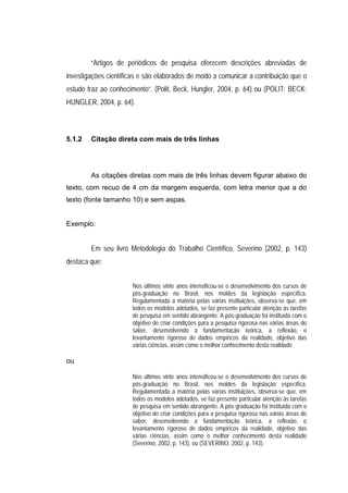 “Artigos de periódicos de pesquisa oferecem descrições abreviadas de
investigações científicas e são elaborados de modo a comunicar a contribuição que o
estudo traz ao conhecimento”. (Polit, Beck, Hungler, 2004, p. 64) ou (POLIT; BECK;
HUNGLER, 2004, p. 64).



5.1.2   Citação direta com mais de três linhas




        As citações diretas com mais de três linhas devem figurar abaixo do
texto, com recuo de 4 cm da margem esquerda, com letra menor que a do
texto (fonte tamanho 10) e sem aspas.


Exemplo:


        Em seu livro Metodologia do Trabalho Científico, Severino (2002, p. 143)
destaca que:


                      Nos últimos vinte anos intensificou-se o desenvolvimento dos cursos de
                      pós-graduação no Brasil, nos moldes da legislação específica.
                      Regulamentada a matéria pelas várias instituições, observa-se que, em
                      todos os modelos adotados, se faz presente particular atenção às tarefas
                      de pesquisa em sentido abrangente. A pós-graduação foi instituída com o
                      objetivo de criar condições para a pesquisa rigorosa nas várias áreas do
                      saber, desenvolvendo a fundamentação teórica, a reflexão, o
                      levantamento rigoroso de dados empíricos da realidade, objetivo das
                      várias ciências, assim como o melhor conhecimento desta realidade.

ou

                      Nos últimos vinte anos intensificou-se o desenvolvimento dos cursos de
                      pós-graduação no Brasil, nos moldes da legislação específica.
                      Regulamentada a matéria pelas várias instituições, observa-se que, em
                      todos os modelos adotados, se faz presente particular atenção às tarefas
                      de pesquisa em sentido abrangente. A pós-graduação foi instituída com o
                      objetivo de criar condições para a pesquisa rigorosa nas várias áreas do
                      saber, desenvolvendo a fundamentação teórica, a reflexão, o
                      levantamento rigoroso de dados empíricos da realidade, objetivo das
                      várias ciências, assim como o melhor conhecimento desta realidade
                      (Severino, 2002, p. 143). ou (SEVERINO, 2002, p. 143).
 