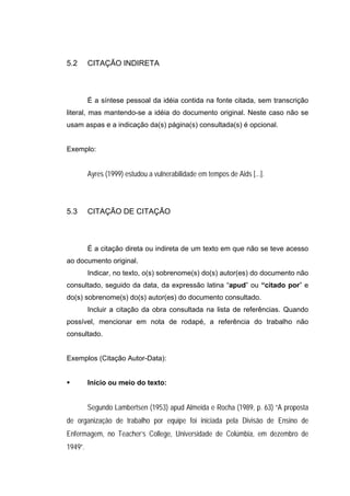 5.2      CITAÇÃO INDIRETA



         É a síntese pessoal da idéia contida na fonte citada, sem transcrição
literal, mas mantendo-se a idéia do documento original. Neste caso não se
usam aspas e a indicação da(s) página(s) consultada(s) é opcional.


Exemplo:


         Ayres (1999) estudou a vulnerabilidade em tempos de Aids [...].



5.3      CITAÇÃO DE CITAÇÃO



         É a citação direta ou indireta de um texto em que não se teve acesso
ao documento original.
         Indicar, no texto, o(s) sobrenome(s) do(s) autor(es) do documento não
consultado, seguido da data, da expressão latina “apud” ou “citado por” e
do(s) sobrenome(s) do(s) autor(es) do documento consultado.
         Incluir a citação da obra consultada na lista de referências. Quando
possível, mencionar em nota de rodapé, a referência do trabalho não
consultado.


Exemplos (Citação Autor-Data):


         Início ou meio do texto:


         Segundo Lambertsen (1953) apud Almeida e Rocha (1989, p. 63) “A proposta
de organização de trabalho por equipe foi iniciada pela Divisão de Ensino de
Enfermagem, no Teacher’s College, Universidade de Colúmbia, em dezembro de
1949”.
 