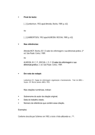 Final do texto:


       [...] (Lambertsen, 1953 apud Almeida, Rocha, 1989, p. 63).


       ou


       [...] (LAMBERTSEN, 1953 apud ALMEIDA; ROCHA, 1989, p. 63).


       Nas referências:


       Almeida MCP, Rocha JSY. O saber de enfermagem e sua dimensão prática. 2ª
       ed. São Paulo: Cortez; 1989.

       ou

       ALMEIDA, M. C. P.; ROCHA, J. S. Y. O saber de enfermagem e sua
       dimensão prática. 2. ed. São Paulo: Cortez, 1989.



       Em nota de rodapé:


       Lambertsen EC. Equipe de enfermagem: organização e funcionamento. Trad. de ABEn –
       Seção - SP. Rio de Janeiro: ABEn; 1953.



       Nas citações numéricas, indicar:


       Sobrenome do autor da citação original;
       Data do trabalho citado;
       Número da referência que contém essa citação.


Exemplos:


Conforme descrito por Schirmer em 1903, o teste é feito utilizando-se...(15).
 