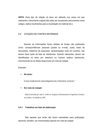 NOTA: Esse tipo de citação só deve ser utilizado nos casos em que
realmente o documento original não pôde ser recuperado (documentos muito
antigos, dados insuficientes para a localização do material etc.).




5.4     CITAÇÃO DE FONTES INFORMAIS



        Quando as informações forem obtidas de fontes não publicadas
como: correspondências pessoais (postal ou e-mail), aulas, listas de
discussões, relatórios de pesquisas, apresentações orais em eventos, não
devem fazer parte da lista de referências. Quando relevantes, devem ser
identificadas no texto por asterisco ou número arábico sobrescrito,
mencionando-se os dados disponíveis em nota de rodapé.


Exemplo:


        No texto:


        O novo medicamento estará disponível até o final deste semestre.*


        Em nota de rodapé:


        * Notícia fornecida por John A. Smith no Congresso Internacional de Engenharia Genética,
        em Londres, em outubro de 2001.




5.4.1    Trabalhos em fase de elaboração




         São aqueles que ainda não foram submetidos para publicação,
devendo, também, ser mencionados apenas em nota de rodapé.
 