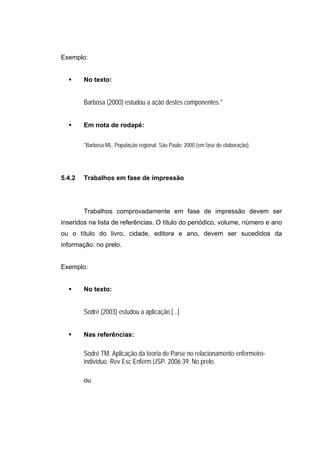 Exemplo:


        No texto:


        Barbosa (2000) estudou a ação destes componentes.*


        Em nota de rodapé:


        *Barbosa ML. População regional. São Paulo; 2000 (em fase de elaboração).




5.4.2   Trabalhos em fase de impressão




        Trabalhos comprovadamente em fase de impressão devem ser
inseridos na lista de referências. O título do periódico, volume, número e ano
ou o título do livro, cidade, editora e ano, devem ser sucedidos da
informação: no prelo.


Exemplo:


        No texto:


        Sodré (2003) estudou a aplicação [...]


        Nas referências:

        Sodré TM. Aplicação da teoria de Parse no relacionamento enfermeiro-
        indivíduo. Rev Esc Enferm USP. 2006;39. No prelo.

        ou
 