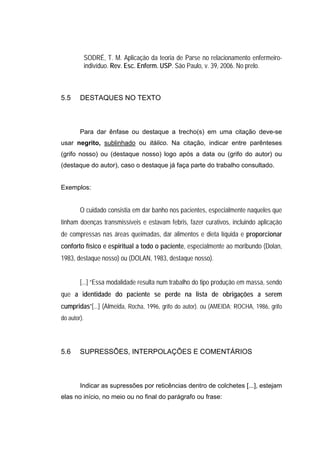 SODRÉ, T. M. Aplicação da teoria de Parse no relacionamento enfermeiro-
             indivíduo. Rev. Esc. Enferm. USP. São Paulo, v. 39, 2006. No prelo.



5.5     DESTAQUES NO TEXTO



        Para dar ênfase ou destaque a trecho(s) em uma citação deve-se
usar negrito, sublinhado ou itálico. Na citação, indicar entre parênteses
(grifo nosso) ou (destaque nosso) logo após a data ou (grifo do autor) ou
(destaque do autor), caso o destaque já faça parte do trabalho consultado.


Exemplos:


        O cuidado consistia em dar banho nos pacientes, especialmente naqueles que
tinham doenças transmissíveis e estavam febris, fazer curativos, incluindo aplicação
de compressas nas áreas queimadas, dar alimentos e dieta líquida e proporcionar
conforto físico e espiritual a todo o paciente, especialmente ao moribundo (Dolan,
1983, destaque nosso) ou (DOLAN, 1983, destaque nosso).


        [...] “Essa modalidade resulta num trabalho do tipo produção em massa, sendo
que a identidade do paciente se perde na lista de obrigações a serem
cumpridas”[...] (Almeida, Rocha, 1996, grifo do autor). ou (AMEIDA; ROCHA, 1986, grifo
do autor).




5.6     SUPRESSÕES, INTERPOLAÇÕES E COMENTÁRIOS



        Indicar as supressões por reticências dentro de colchetes [...], estejam
elas no início, no meio ou no final do parágrafo ou frase:
 