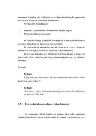 impressos, trabalhos não publicados ou em fase de elaboração, concessão
de bolsas e nomes de instituições e endereços.
        As notas são indicadas por:


        Asterisco (*) quando não ultrapassarem três por página;
        Números arábicos seqüenciais.


        As notas de rodapé podem ser indicadas por numeração consecutiva
dentro do capítulo ou no documento como um todo.
        As chamadas no texto devem ser colocadas após o trecho a que se
referem e a indicação (números ou asteriscos) são sobrescritos.
        Devem ser digitadas com caracteres menores do que o usado no
texto (fonte 10) e localizadas na margem inferior da página em que foi feita a
chamada.


Exemplo:


        No texto:
        A disponibilização pelos autores de textos não revisados em websites é feita
por meio de “open-archives”*


        Rodapé:
        *Open-archives – espaços virtuais destinados à divulgação de textos científicos arbitrados ou
        não pelos pares (SENA, 2000).




5.7.1    Expressões latinas usadas em notas de rodapé




         As expressões latinas podem ser usadas para evitar repetições
constantes de fontes citadas anteriormente. A primeira citação de uma obra
 