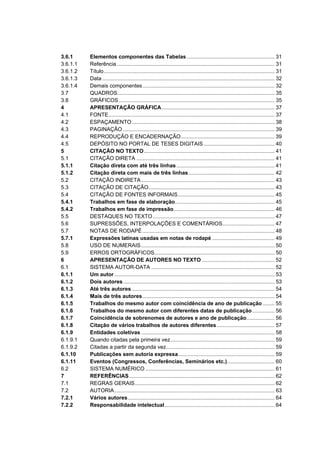 3.6.1     Elementos componentes das Tabelas ........................................................... 31
3.6.1.1   Referência .......................................................................................................... 31
3.6.1.2   Título................................................................................................................... 31
3.6.1.3   Data .................................................................................................................... 32
3.6.1.4   Demais componentes......................................................................................... 32
3.7       QUADROS.......................................................................................................... 35
3.8       GRÁFICOS ......................................................................................................... 35
4         APRESENTAÇÃO GRÁFICA ............................................................................ 37
4.1       FONTE................................................................................................................ 37
4.2       ESPAÇAMENTO ................................................................................................ 38
4.3       PAGINAÇÃO ...................................................................................................... 39
4.4       REPRODUÇÃO E ENCADERNAÇÃO............................................................... 39
4.5       DEPÓSITO NO PORTAL DE TESES DIGITAIS................................................ 40
5         CITAÇÃO NO TEXTO........................................................................................ 41
5.1       CITAÇÃO DIRETA ............................................................................................. 41
5.1.1     Citação direta com até três linhas .................................................................. 41
5.1.2     Citação direta com mais de três linhas.......................................................... 42
5.2       CITAÇÃO INDIRETA.......................................................................................... 43
5.3       CITAÇÃO DE CITAÇÃO..................................................................................... 43
5.4       CITAÇÃO DE FONTES INFORMAIS................................................................. 45
5.4.1     Trabalhos em fase de elaboração................................................................... 45
5.4.2     Trabalhos em fase de impressão.................................................................... 46
5.5       DESTAQUES NO TEXTO .................................................................................. 47
5.6       SUPRESSÕES, INTERPOLAÇÕES E COMENTÁRIOS................................... 47
5.7       NOTAS DE RODAPÉ ......................................................................................... 48
5.7.1     Expressões latinas usadas em notas de rodapé .......................................... 49
5.8       USO DE NUMERAIS.......................................................................................... 50
5.9       ERROS ORTOGRÁFICOS................................................................................. 50
6         APRESENTAÇÃO DE AUTORES NO TEXTO ................................................. 52
6.1       SISTEMA AUTOR-DATA ................................................................................... 52
6.1.1     Um autor ............................................................................................................ 53
6.1.2     Dois autores ...................................................................................................... 53
6.1.3     Até três autores ................................................................................................ 54
6.1.4     Mais de três autores......................................................................................... 54
6.1.5     Trabalhos do mesmo autor com coincidência de ano de publicação ........ 55
6.1.6     Trabalhos do mesmo autor com diferentes datas de publicação ............... 56
6.1.7     Coincidência de sobrenomes de autores e ano de publicação................... 56
6.1.8     Citação de vários trabalhos de autores diferentes....................................... 57
6.1.9     Entidades coletivas .......................................................................................... 58
6.1.9.1   Quando citadas pela primeira vez ...................................................................... 59
6.1.9.2   Citadas a partir da segunda vez......................................................................... 59
6.1.10    Publicações sem autoria expressa................................................................. 59
6.1.11    Eventos (Congressos, Conferências, Seminários etc.)................................ 60
6.2       SISTEMA NUMÉRICO ....................................................................................... 61
7         REFERÊNCIAS.................................................................................................. 62
7.1       REGRAS GERAIS.............................................................................................. 62
7.2       AUTORIA............................................................................................................ 63
7.2.1     Vários autores................................................................................................... 64
7.2.2     Responsabilidade intelectual .......................................................................... 64
 