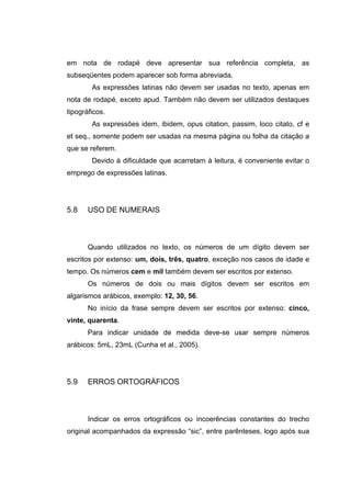 em nota de rodapé deve apresentar sua referência completa, as
subseqüentes podem aparecer sob forma abreviada.
        As expressões latinas não devem ser usadas no texto, apenas em
nota de rodapé, exceto apud. Também não devem ser utilizados destaques
tipográficos.
        As expressões idem, ibidem, opus citation, passim, loco citato, cf e
et seq., somente podem ser usadas na mesma página ou folha da citação a
que se referem.
        Devido à dificuldade que acarretam à leitura, é conveniente evitar o
emprego de expressões latinas.




5.8    USO DE NUMERAIS



       Quando utilizados no texto, os números de um dígito devem ser
escritos por extenso: um, dois, três, quatro, exceção nos casos de idade e
tempo. Os números cem e mil também devem ser escritos por extenso.
       Os números de dois ou mais dígitos devem ser escritos em
algarismos arábicos, exemplo: 12, 30, 56.
       No início da frase sempre devem ser escritos por extenso: cinco,
vinte, quarenta.
       Para indicar unidade de medida deve-se usar sempre números
arábicos: 5mL, 23mL (Cunha et al., 2005).




5.9    ERROS ORTOGRÁFICOS



       Indicar os erros ortográficos ou incoerências constantes do trecho
original acompanhados da expressão “sic”, entre parênteses, logo após sua
 
