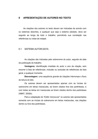 6     APRESENTAÇÃO DE AUTORES NO TEXTO



      As citações dos autores no texto devem ser indicadas de acordo com
os sistemas descritos, e qualquer que seja o sistema adotado, deve ser
seguido ao longo de todo o trabalho, permitindo sua correlação nas
referências ou notas de rodapé.




6.1    SISTEMA AUTOR-DATA



       As citações são indicadas pelo sobrenome do autor, seguido da data
de publicação do trabalho.
       Vantagens: identificação imediata do autor e ano da citação, sem
recorrer à lista de referências; inclusão ou exclusão de referências da lista
geral, a qualquer momento.
       Desvantagem: uma sequência grande de citações interrompe o fluxo
de leitura do teto.
       Os autores devem ser apresentados apenas com as iniciais do
sobrenome em letras maiúsculas, se forem citados fora dos parênteses, e
com todas as letras em maiúsculas se forem citados dentro dos parênteses
(ABNT, 2002b).
       Para a adaptação do “Estilo Vancouver” os autores são apresentados
somente com as iniciais do sobrenome em letras maiúsculas, nas citações
dentro ou fora dos parênteses.
 