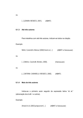 ou


        [...] (ZANINI; MENDES, 2001).        (ABNT)




6.1.3   Até três autores




        Para trabalhos com até três autores, indicam-se todos na citação.


Exemplo:


        Nitrini, Caramelli e Mansur (2000) foram os [...]     (ABNT e Vancouver)


ou


        [...] (Nitrine, Caramelli, Mendes, 2000).           (Vancouver)


ou


        [...] (NITRINI; CARAMELLI; MENDES, 2000).           (ABNT)




6.1.4   Mais de três autores




        Indica-se o primeiro autor seguido da expressão latina “et al.”
(abreviação de et alli = e outros).


Exemplo:


        Amaral et al. (2003) propuseram [...]        (ABNT e Vancouver)
 