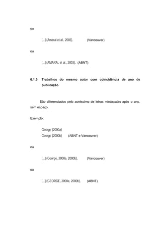 ou


         [...] (Amaral et al., 2003).      (Vancouver)


ou


         [...] (AMARAL et al., 2003). (ABNT)



6.1.5    Trabalhos do mesmo autor com coincidência de ano de
         publicação




        São diferenciados pelo acréscimo de letras minúsculas após o ano,
sem espaço.


Exemplo:


         George (2000a)
         George (2000b)         (ABNT e Vancouver)


ou


         [...] (George, 2000a, 2000b).     (Vancouver)


ou


         [...] (GEORGE, 2000a, 2000b).     (ABNT)
 