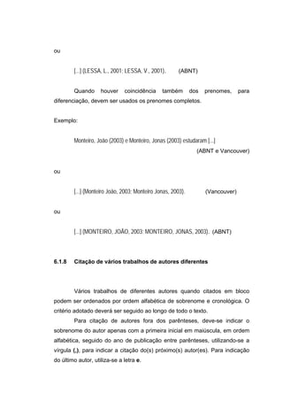 ou


        [...] (LESSA, L., 2001; LESSA, V., 2001).      (ABNT)


        Quando      houver    coincidência     também        dos   prenomes,     para
diferenciação, devem ser usados os prenomes completos.


Exemplo:


        Monteiro, João (2003) e Monteiro, Jonas (2003) estudaram [...]
                                                               (ABNT e Vancouver)


ou


        [...] (Monteiro João, 2003; Monteiro Jonas, 2003).         (Vancouver)


ou


        [...] (MONTEIRO, JOÃO, 2003; MONTEIRO, JONAS, 2003). (ABNT)



6.1.8   Citação de vários trabalhos de autores diferentes




        Vários trabalhos de diferentes autores quando citados em bloco
podem ser ordenados por ordem alfabética de sobrenome e cronológica. O
critério adotado deverá ser seguido ao longo de todo o texto.
        Para citação de autores fora dos parênteses, deve-se indicar o
sobrenome do autor apenas com a primeira inicial em maiúscula, em ordem
alfabética, seguido do ano de publicação entre parênteses, utilizando-se a
vírgula (,), para indicar a citação do(s) próximo(s) autor(es). Para indicação
do último autor, utiliza-se a letra e.
 