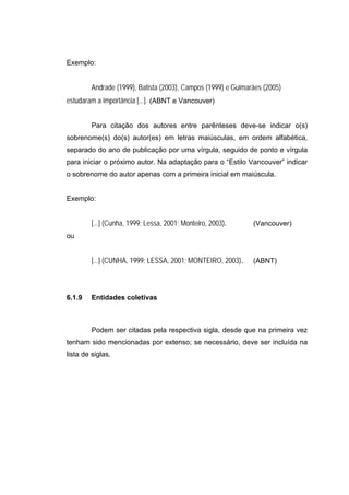 Exemplo:


         Andrade (1999), Batista (2003), Campos (1999) e Guimarães (2005)
estudaram a importância [...]. (ABNT e Vancouver)


         Para citação dos autores entre parênteses deve-se indicar o(s)
sobrenome(s) do(s) autor(es) em letras maiúsculas, em ordem alfabética,
separado do ano de publicação por uma vírgula, seguido de ponto e vírgula
para iniciar o próximo autor. Na adaptação para o “Estilo Vancouver” indicar
o sobrenome do autor apenas com a primeira inicial em maiúscula.


Exemplo:


         [...] (Cunha, 1999; Lessa, 2001; Monteiro, 2003).     (Vancouver)
ou


         [...] (CUNHA, 1999; LESSA, 2001; MONTEIRO, 2003).     (ABNT)




6.1.9    Entidades coletivas



         Podem ser citadas pela respectiva sigla, desde que na primeira vez
tenham sido mencionadas por extenso; se necessário, deve ser incluída na
lista de siglas.
 