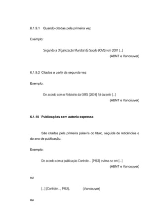 6.1.9.1    Quando citadas pela primeira vez


Exemplo:


           Segundo a Organização Mundial da Saúde (OMS) em 2001 [...]
                                                               (ABNT e Vancouver)




6.1.9.2 Citadas a partir da segunda vez


Exemplo:


           De acordo com o Relatório da OMS (2001) foi durante [...]
                                                               (ABNT e Vancouver)




6.1.10 Publicações sem autoria expressa




          São citadas pela primeira palavra do título, seguida de reticências e
do ano de publicação.


Exemplo:


          De acordo com a publicação Controle... (1982) estima-se em [...]
                                                               (ABNT e Vancouver)


ou


          [...] (Controle..., 1982).      (Vancouver)


ou
 