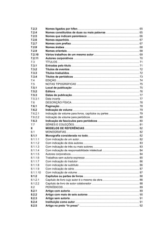 7.2.3      Nomes ligados por hífen.................................................................................. 65
7.2.4      Nomes constituídos de duas ou mais palavras ............................................ 65
7.2.5      Nomes que indicam parentesco ..................................................................... 66
7.2.6      Nomes espanhóis............................................................................................. 67
7.2.7      Nomes com prefixo .......................................................................................... 67
7.2.8      Nomes árabes ................................................................................................... 68
7.2.9      Nomes orientais................................................................................................ 68
7.2.10     Vários trabalhos de um mesmo autor ............................................................ 69
7.2.11     Autores corporativos ....................................................................................... 70
7.3        TÍTULOS............................................................................................................. 71
7.3.1      Entradas pelo título .......................................................................................... 71
7.3.2      Títulos de eventos ............................................................................................ 72
7.3.3      Títulos traduzidos............................................................................................. 72
7.3.4      Títulos de periódicos ....................................................................................... 73
7.4        EDIÇÃO .............................................................................................................. 74
7.5        NOTAS TIPOGRÁFICAS ................................................................................... 75
7.5.1      Local de publicação ......................................................................................... 75
7.5.2      Editora ............................................................................................................... 76
7.5.3      Datas de publicação......................................................................................... 77
7.5.3.1    Data incerta ........................................................................................................ 77
7.6        DESCRIÇÃO FÍSICA.......................................................................................... 78
7.6.1      Paginação.......................................................................................................... 78
7.6.2      Indicação de volume ........................................................................................ 79
7.6.2.1    Indicação de volume para livros, capítulos ou partes ........................................ 79
7.6.2.2    Indicação de volume para periódicos................................................................. 80
7.6.3      Indicação de fascículos para periódicos ....................................................... 80
7.7        SÉRIES E COLEÇÕES ...................................................................................... 81
8          MODELOS DE REFERÊNCIAS......................................................................... 82
8.1        MONOGRAFIAS................................................................................................. 82
8.1.1      Monografia considerada no todo.................................................................... 82
8.1.1.1    Com indicação de um autor................................................................................ 82
8.1.1.2    Com indicação de dois autores .......................................................................... 83
8.1.1.3    Com indicação de três ou mais autores ............................................................. 83
8.1.1.4    Com indicação de responsabilidade intelectual ................................................. 84
8.1.1.5    Autores corporativos........................................................................................... 84
8.1.1.6    Trabalhos sem autoria expressa ........................................................................ 85
8.1.1.7    Com indicação do tradutor ................................................................................. 86
8.1.1.8    Com indicação de subtítulo ................................................................................ 86
8.1.1.9    Com indicação de série ...................................................................................... 87
8.1.1.10   Com indicação de volume .................................................................................. 87
8.1.2      Capítulos ou partes de livros .......................................................................... 88
8.1.2.1    Capítulo de livro cujo autor é o mesmo da obra................................................. 88
8.1.2.2    Capítulo de livro de autor colaborador ............................................................... 88
8.2        PERIÓDICOS ..................................................................................................... 89
8.2.1      Artigo com autoria............................................................................................ 89
8.2.2      Artigo com mais de seis autores .................................................................... 90
8.2.3      Artigo sem autoria............................................................................................ 91
8.2.4      Instituição como autor ..................................................................................... 91
8.2.5      Artigo no prelo “In press” ............................................................................... 92
 