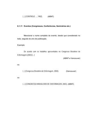 [...] (CONTROLE ..., 1982).      (ABNT)




6.1.11 Eventos (Congressos, Conferências, Seminários etc.)




        Mencionar o nome completo do evento, desde que considerado no
todo, seguido do ano de publicação.


Exemplo:


        De acordo com os trabalhos apresentados no Congresso Brasileiro de
Enfermagem (2003) [...]
                                                           (ABNT e Vancouver)


ou


       [...] (Congresso Brasileiro de Enfermagem, 2003).     (Vancouver)


ou


       [...] (CONGRESSO BRASILEIRO DE ENFERMAGEM, 2003). (ABNT)
 