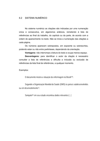 6.2   SISTEMA NUMÉRICO



      No sistema numérico as citações são indicadas por uma numeração
única e consecutiva, em algarismos arábicos, remetendo à lista de
referências ao final do trabalho, do capítulo ou da parte, de acordo com a
ordem de aparecimento no texto. Não se inicia a numeração das citações a
cada página.
      Os números aparecem sobrepostos, em expoente ou sobrescritos,
podendo estar ou não entre parênteses, dependendo da orientação.
      Vantagens: não interrompe a leitura do texto e ocupa menos espaço.
      Desvantagens: para identificar o autor da citação é necessário
consultar a lista de referências e dificulta a inclusão ou exclusão de
referências da lista final de referências, a qualquer momento.


Exemplos:


      O documento mostra a situação da enfermagem no Brasil(14).


      Segundo a Organização Mundial da Saúde (OMS) os países subdesenvolvidos
ou em desenvolvimento12.


      Sampaio(5) em seu estudo encontrou dados relevantes [...]
 