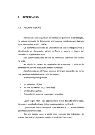 7     REFERÊNCIAS



7.1   REGRAS GERAIS



      Referência é um conjunto de elementos que permitem a identificação,
no todo ou em parte, de documentos impressos ou registrados em diversos
tipos de materiais (ABNT, 2002a).
      Os elementos essenciais de uma referência são os indispensáveis à
identificação do documento, variam conforme o suporte e devem ser
retirados do próprio documento.
      Não podem fazer parte da lista de referências trabalhos não citados
no texto.
      As referências devem ser ordenadas de acordo com o sistema de
chamada utilizado no texto (autor-data ou numérico).
      As referências são alinhadas somente à margem esquerda e de forma
que identifique individualmente cada documento.
      A referência pode aparecer:


      No rodapé da página;
      No final do texto ou do(s) capítulo(s);
      Em lista bibliográfica;
      Antecedendo resumos, resenhas e recensões.


      Ligam-se por hífen (-) as páginas inicial e final da parte referenciada,
bem como as datas limites de determinado período da publicação.
      Ligam-se por barra transversal (/) os elementos do período coberto
pelo fascículo referenciado.
      Dar um espaço após o ponto (com exceção das indicações de
volume, fascículo e páginas na referência em Estilo Vancouver).
 