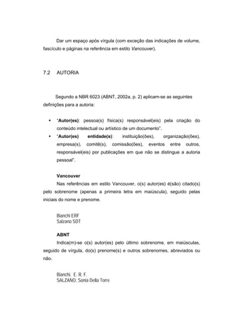 Dar um espaço após vírgula (com exceção das indicações de volume,
fascículo e páginas na referência em estilo Vancouver).




7.2    AUTORIA



       Segundo a NBR 6023 (ABNT, 2002a, p. 2) aplicam-se as seguintes
definições para a autoria:


       “Autor(es): pessoa(s) física(s) responsável(eis) pela criação do
       conteúdo intelectual ou artístico de um documento”.
       “Autor(es)     entidade(s):      instituição(ões),    organização(ões),
       empresa(s),   comitê(s),     comissão(ões),   eventos    entre   outros,
       responsável(eis) por publicações em que não se distingue a autoria
       pessoal”.


       Vancouver
       Nas referências em estilo Vancouver, o(s) autor(es) é(são) citado(s)
pelo sobrenome (apenas a primeira letra em maiúscula), seguido pelas
iniciais do nome e prenome.


       Bianchi ERF
       Salzano SDT

       ABNT
       Indica(m)-se o(s) autor(es) pelo último sobrenome, em maiúsculas,
seguido de vírgula, do(s) prenome(s) e outros sobrenomes, abreviados ou
não.


       Bianchi, E. R. F.
       SALZANO, Sonia Della Torre
 