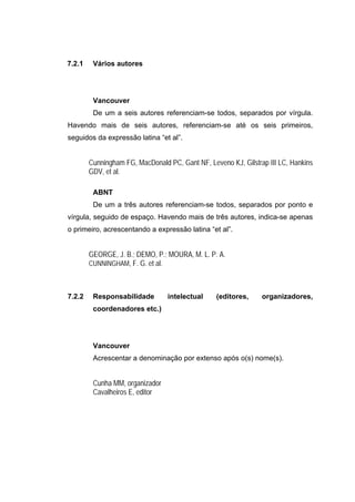 7.2.1    Vários autores




         Vancouver
         De um a seis autores referenciam-se todos, separados por vírgula.
Havendo mais de seis autores, referenciam-se até os seis primeiros,
seguidos da expressão latina “et al”.


        Cunningham FG, MacDonald PC, Gant NF, Leveno KJ, Gilstrap III LC, Hankins
        GDV, et al.

         ABNT
         De um a três autores referenciam-se todos, separados por ponto e
vírgula, seguido de espaço. Havendo mais de três autores, indica-se apenas
o primeiro, acrescentando a expressão latina “et al”.


        GEORGE, J. B.; DEMO, P.; MOURA, M. L. P. A.
        CUNNINGHAM, F. G. et al.



7.2.2    Responsabilidade        intelectual     (editores,     organizadores,
         coordenadores etc.)




         Vancouver
         Acrescentar a denominação por extenso após o(s) nome(s).


         Cunha MM, organizador
         Cavalheiros E, editor
 